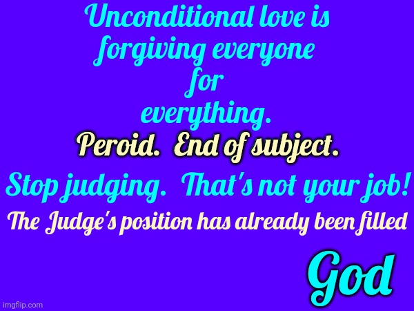 Judge Not.  Hmmm.  That Sounds Familiar.  Read It Somewhere I Think.  Never Seen It In Practice But I've Heard Of The Concept | Unconditional love is
forgiving everyone
for
everything.
Peroid.  End of subject. Peroid.  End of subject. Stop judging.  That's not your job! The Judge's position has already been filled; God | image tagged in judge not,so many judges,god,god religion universe,so little time so many hypocrites,memes | made w/ Imgflip meme maker