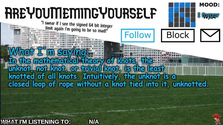 what bro yapping about | I forgor; In the mathematical theory of knots, the unknot, not knot, or trivial knot, is the least knotted of all knots. Intuitively, the unknot is a closed loop of rope without a knot tied into it, unknotted. | image tagged in areyoumemingyourself annoucement | made w/ Imgflip meme maker