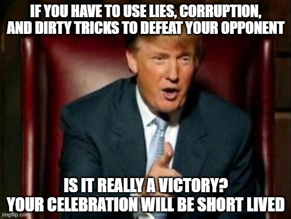 When you rig the system, it can be used agaisnt you as well | IF YOU HAVE TO USE LIES, CORRUPTION, AND DIRTY TRICKS TO DEFEAT YOUR OPPONENT; IS IT REALLY A VICTORY?
YOUR CELEBRATION WILL BE SHORT LIVED | image tagged in donald trump,government corruption,lies,biased media,lawsuit,dirty | made w/ Imgflip meme maker
