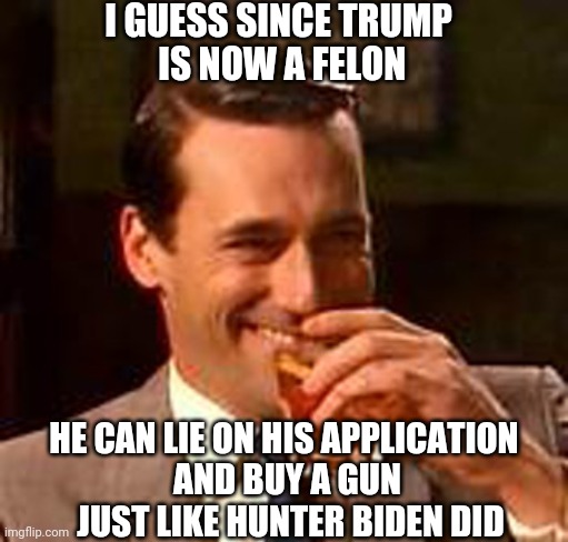It Works for You, Democrats | I GUESS SINCE TRUMP
 IS NOW A FELON; HE CAN LIE ON HIS APPLICATION 
AND BUY A GUN
 JUST LIKE HUNTER BIDEN DID | image tagged in jon hamm mad men,leftists,liberals,democrats,biden | made w/ Imgflip meme maker