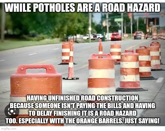 Construction barrels | WHILE POTHOLES ARE A ROAD HAZARD; HAVING UNFINISHED ROAD CONSTRUCTION BECAUSE SOMEONE ISN'T PAYING THE BILLS AND HAVING TO DELAY FINISHING IT IS A ROAD HAZARD TOO. ESPECIALLY WITH THE ORANGE BARRELS. JUST SAYING! | image tagged in construction barrels | made w/ Imgflip meme maker