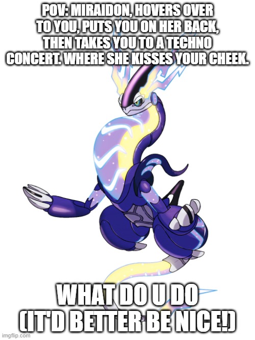 I'M SERIOUS THIS TIME IT'D BETTER BE NICE! | POV: MIRAIDON, HOVERS OVER TO YOU, PUTS YOU ON HER BACK, THEN TAKES YOU TO A TECHNO CONCERT. WHERE SHE KISSES YOUR CHEEK. WHAT DO U DO (IT'D BETTER BE NICE!) | image tagged in high quality miraidon | made w/ Imgflip meme maker