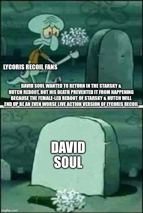 grave spongebob | LYCORIS RECOIL FANS; DAVID SOUL WANTED TO RETURN IN THE STARSKY & HUTCH REBOOT, BUT HIS DEATH PREVENTED IT FROM HAPPENING BECAUSE THE FEMALE-LED REBOOT OF STARSKY & HUTCH WILL END UP BE AN EVEN WORSE LIVE ACTION VERSION OF LYCORIS RECOIL; DAVID SOUL | image tagged in grave spongebob,starsky and hutch,lycoris recoil,david soul | made w/ Imgflip meme maker