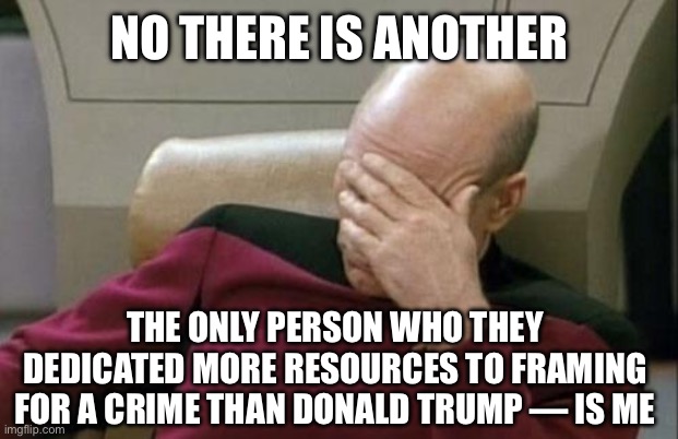 NO THERE IS ANOTHER THE ONLY PERSON WHO THEY DEDICATED MORE RESOURCES TO FRAMING FOR A CRIME THAN DONALD TRUMP — IS ME | image tagged in memes,captain picard facepalm | made w/ Imgflip meme maker