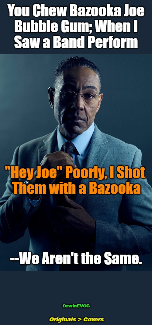 Originals > Covers | You Chew Bazooka Joe 

Bubble Gum; When I 

Saw a Band Perform; "Hey Joe" Poorly, I Shot 

Them with a Bazooka; --We Aren't the Same. OzwinEVCG; Originals > Covers | image tagged in gus fring,memes,comparison,funny,music,dark | made w/ Imgflip meme maker
