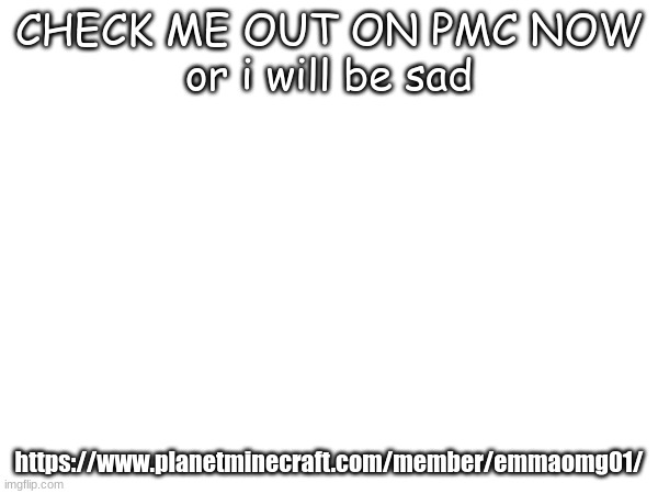 https://www.planetminecraft.com/member/emmaomg01/ | CHECK ME OUT ON PMC NOW
or i will be sad; https://www.planetminecraft.com/member/emmaomg01/ | made w/ Imgflip meme maker