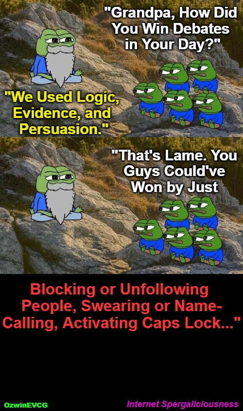Internet Spergaliciousness | "Grandpa, How Did 

You Win Debates 

in Your Day?"; "We Used Logic, 

Evidence, and 

Persuasion."; "That's Lame. You 

Guys Could've 

Won by Just; Blocking or Unfollowing 

People, Swearing or Name-

Calling, Activating Caps Lock..."; Internet Spergaliciousness; OzwinEVCG | image tagged in wise pepe,memes,debate,falling standards,clown world,social media | made w/ Imgflip meme maker