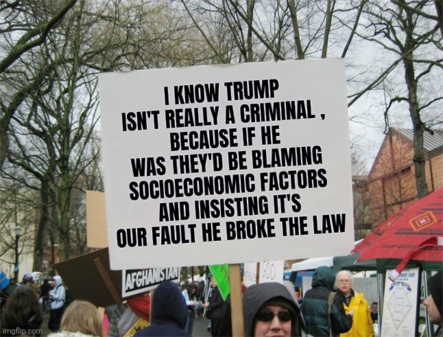 At least be consistent | I KNOW TRUMP ISN'T REALLY A CRIMINAL ,
BECAUSE IF HE WAS THEY'D BE BLAMING SOCIOECONOMIC FACTORS AND INSISTING IT'S OUR FAULT HE BROKE THE LAW | image tagged in blank protest sign,bias,that look you give,they're the same picture,well yes but actually no,special | made w/ Imgflip meme maker
