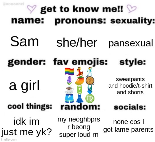 the emojis r so random lol | Sam; she/her; pansexual; 🏳️‍🌈💃🕺
🪻🥭🥘
☕🔋🩱
🩳👗♍; sweatpants and hoodie/t-shirt and shorts; a girl; none cos i got lame parents; my neoghbprs r beong super loud rn; idk im just me yk? | image tagged in get to know me but better | made w/ Imgflip meme maker