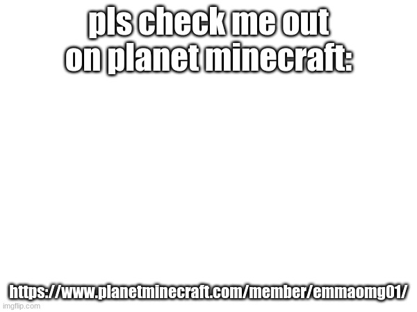 https://www.planetminecraft.com/member/emmaomg01/ | pls check me out on planet minecraft:; https://www.planetminecraft.com/member/emmaomg01/ | made w/ Imgflip meme maker