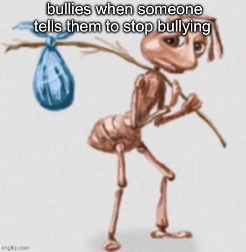 bored | bullies when someone tells them to stop bullying | image tagged in ant leaving | made w/ Imgflip meme maker