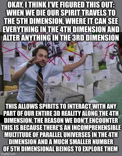 I hope this isn't a spoiler for upcoming Marvel movies | OKAY, I THINK I'VE FIGURED THIS OUT:
WHEN WE DIE OUR SPIRIT TRAVELS TO
THE 5TH DIMENSION, WHERE IT CAN SEE
EVERYTHING IN THE 4TH DIMENSION AND
ALTER ANYTHING IN THE 3RD DIMENSION; THIS ALLOWS SPIRITS TO INTERACT WITH ANY
PART OF OUR ENTIRE 3D REALITY ALONG THE 4TH
DIMENSION. THE REASON WE DON'T ENCOUNTER
THIS IS BECAUSE THERE'S AN INCOMPREHENSIBLE
MULTITUDE OF PARALLEL UNIVERSES IN THE 4TH
DIMENSION AND A MUCH SMALLER NUMBER
OF 5TH DIMENSIONAL BEINGS TO EXPLORE THEM | image tagged in charlie conspiracy always sunny in philidelphia | made w/ Imgflip meme maker