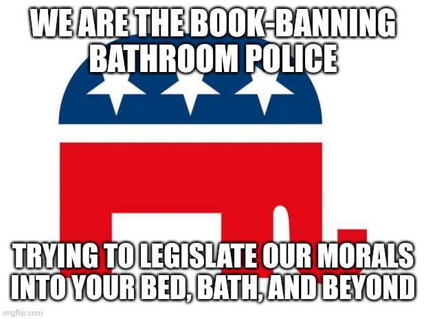 You can't legislate morality. | WE ARE THE BOOK-BANNING
BATHROOM POLICE; TRYING TO LEGISLATE OUR MORALS INTO YOUR BED, BATH, AND BEYOND | image tagged in republican,morality,conservative logic,gop,laws,republican party | made w/ Imgflip meme maker