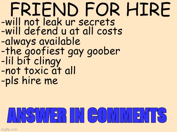 pls | FRIEND FOR HIRE; -will defend u at all costs; -will not leak ur secrets; -always available; -the goofiest gay goober; -lil bit clingy; -not toxic at all; -pls hire me; ANSWER IN COMMENTS | image tagged in friend | made w/ Imgflip meme maker