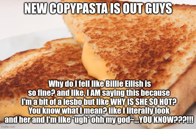 Grilled Cheese | NEW COPYPASTA IS OUT GUYS; Why do I fell like Billie Eilish is so fine? and like, I AM saying this because I'm a bit of a lesbo but like WHY IS SHE SO HOT? You know what I mean? like I literally look and her and I'm like *ugh* ohh my god~...YOU KNOW???!!! | image tagged in grilled cheese | made w/ Imgflip meme maker