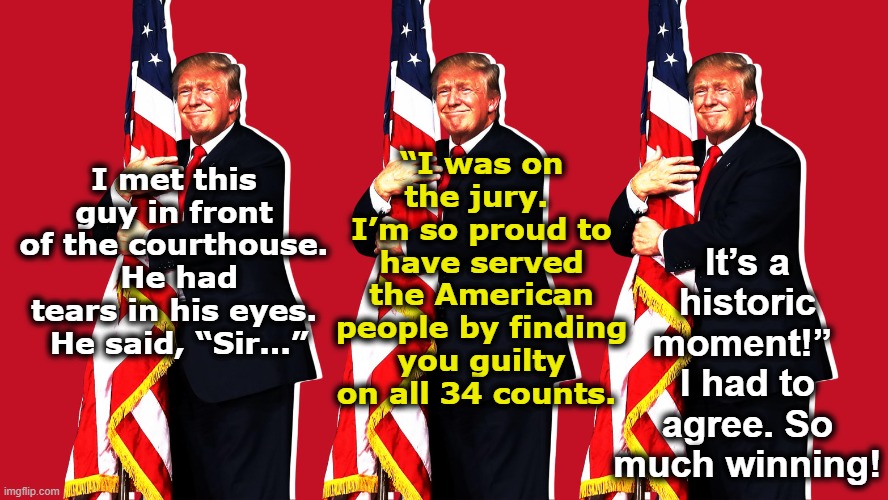 tRump's Historic Accomplishment | It’s a historic moment!”  I had to agree. So much winning! “I was on the jury.  I’m so proud to have served the American people by finding you guilty on all 34 counts. I met this guy in front of the courthouse.  He had tears in his eyes.  He said, “Sir…” | image tagged in trump,donald trump,donald trump approves,maga,nevertrump meme,deplorable donald | made w/ Imgflip meme maker
