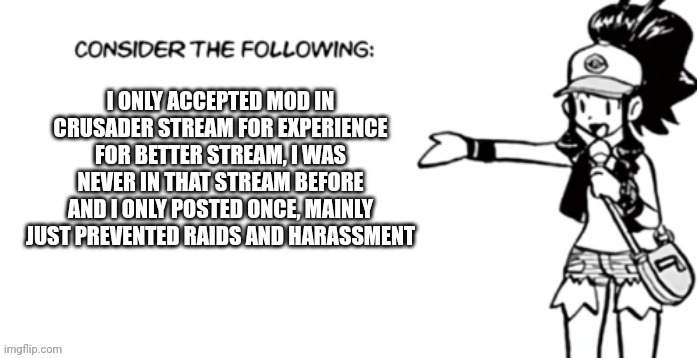 Consider the following pokespe | I ONLY ACCEPTED MOD IN CRUSADER STREAM FOR EXPERIENCE FOR BETTER STREAM, I WAS NEVER IN THAT STREAM BEFORE AND I ONLY POSTED ONCE, MAINLY JUST PREVENTED RAIDS AND HARASSMENT | image tagged in consider the following pokespe | made w/ Imgflip meme maker