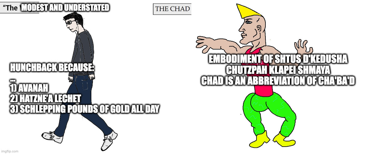 Virgin and Chad | MODEST AND UNDERSTATED; EMBODIMENT OF SHTUS D'KEDUSHA

CHUTZPAH KLAPEI SHMAYA

CHAD IS AN ABBREVIATION OF CHA'BA'D; HUNCHBACK BECAUSE:

...
1) AVANAH 
2) HATZNE’A LECHET
3) SCHLEPPING POUNDS OF GOLD ALL DAY | image tagged in virgin and chad | made w/ Imgflip meme maker
