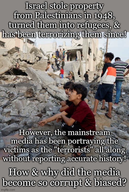 Israel stole property from Palestinians in 1948, turned them into refugees, & has been terrorizing them since! However, the mainstream media has been portraying the victims as the "terrorists" all along without reporting accurate history! How & why did the media become so corrupt & biased? | made w/ Imgflip meme maker