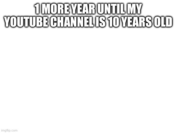 1 MORE YEAR UNTIL MY YOUTUBE CHANNEL IS 10 YEARS OLD | made w/ Imgflip meme maker
