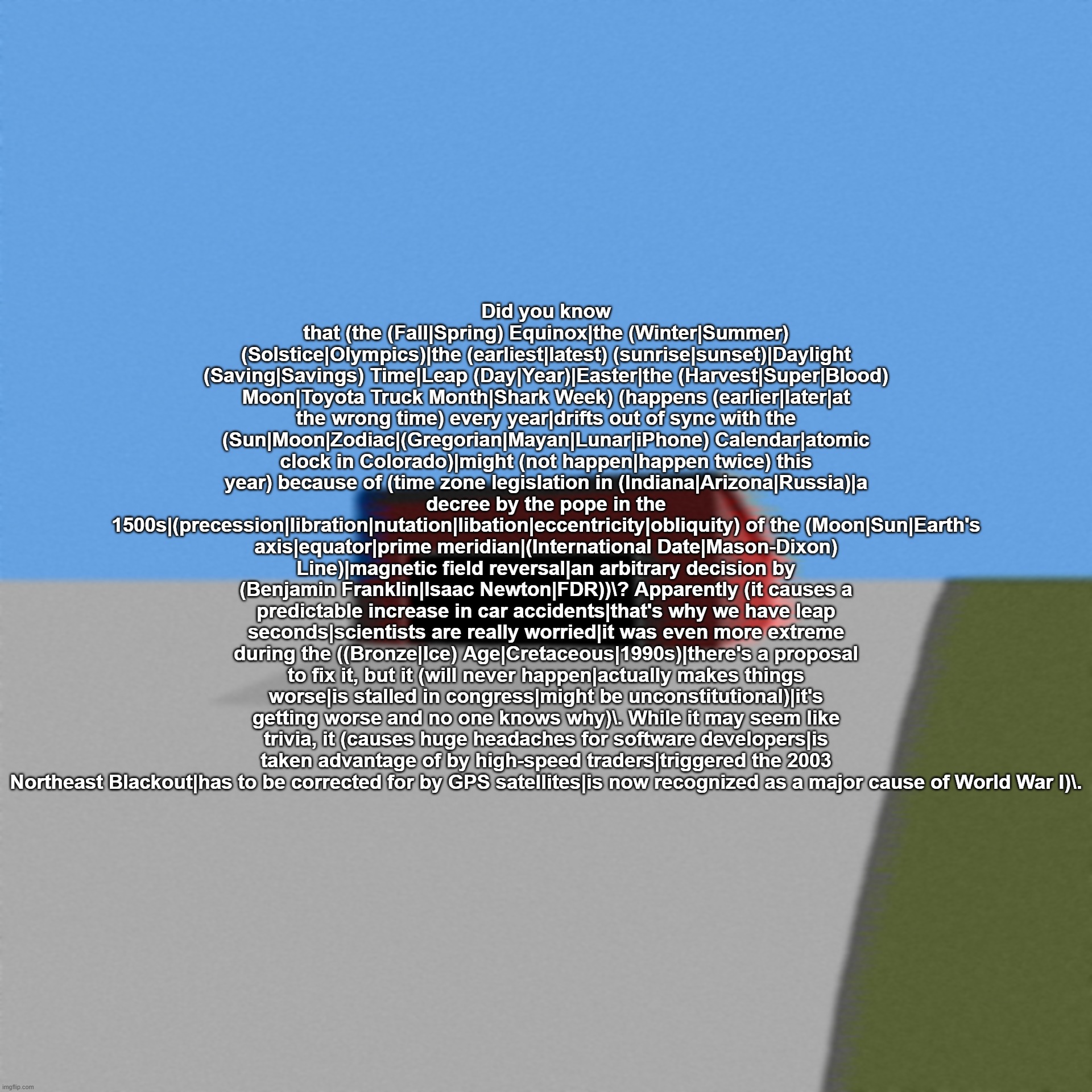 RegEx is fun. | Did you know that (the (Fall|Spring) Equinox|the (Winter|Summer) (Solstice|Olympics)|the (earliest|latest) (sunrise|sunset)|Daylight (Saving|Savings) Time|Leap (Day|Year)|Easter|the (Harvest|Super|Blood) Moon|Toyota Truck Month|Shark Week) (happens (earlier|later|at the wrong time) every year|drifts out of sync with the (Sun|Moon|Zodiac|(Gregorian|Mayan|Lunar|iPhone) Calendar|atomic clock in Colorado)|might (not happen|happen twice) this year) because of (time zone legislation in (Indiana|Arizona|Russia)|a decree by the pope in the 1500s|(precession|libration|nutation|libation|eccentricity|obliquity) of the (Moon|Sun|Earth's axis|equator|prime meridian|(International Date|Mason-Dixon) Line)|magnetic field reversal|an arbitrary decision by (Benjamin Franklin|Isaac Newton|FDR))\? Apparently (it causes a predictable increase in car accidents|that's why we have leap seconds|scientists are really worried|it was even more extreme during the ((Bronze|Ice) Age|Cretaceous|1990s)|there's a proposal to fix it, but it (will never happen|actually makes things worse|is stalled in congress|might be unconstitutional)|it's getting worse and no one knows why)\. While it may seem like trivia, it (causes huge headaches for software developers|is taken advantage of by high-speed traders|triggered the 2003 Northeast Blackout|has to be corrected for by GPS satellites|is now recognized as a major cause of World War I)\. | made w/ Imgflip meme maker