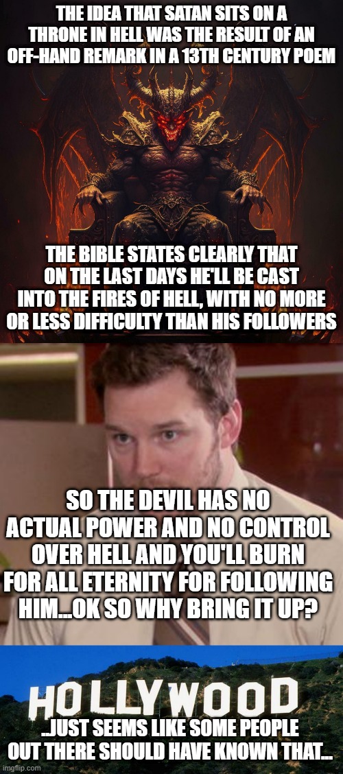 Imagine sealing your fate because you thought act 2 of an old play was the law of the universe.. | THE IDEA THAT SATAN SITS ON A THRONE IN HELL WAS THE RESULT OF AN OFF-HAND REMARK IN A 13TH CENTURY POEM; THE BIBLE STATES CLEARLY THAT ON THE LAST DAYS HE'LL BE CAST INTO THE FIRES OF HELL, WITH NO MORE OR LESS DIFFICULTY THAN HIS FOLLOWERS; SO THE DEVIL HAS NO ACTUAL POWER AND NO CONTROL OVER HELL AND YOU'LL BURN FOR ALL ETERNITY FOR FOLLOWING HIM...OK SO WHY BRING IT UP? ..JUST SEEMS LIKE SOME PEOPLE OUT THERE SHOULD HAVE KNOWN THAT... | image tagged in memes,afraid to ask andy closeup,scumbag hollywood | made w/ Imgflip meme maker