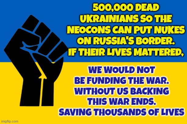 Original removed because...wording I guess | 500,000 DEAD UKRAINIANS SO THE NEOCONS CAN PUT NUKES ON RUSSIA'S BORDER. IF THEIR LIVES MATTERED, WE WOULD NOT BE FUNDING THE WAR. WITHOUT US BACKING THIS WAR ENDS. SAVING THOUSANDS OF LIVES | image tagged in ukraine,russia,military industrial complex,us military,war,ukrainian lives matter | made w/ Imgflip meme maker