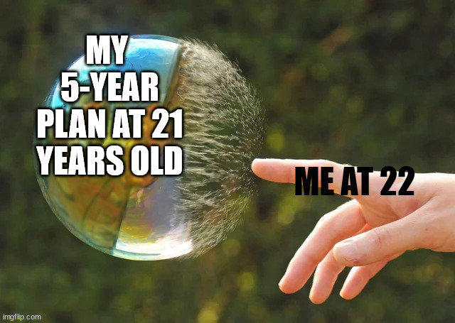 every time | MY  5-YEAR PLAN AT 21 YEARS OLD; ME AT 22 | image tagged in bubble pop | made w/ Imgflip meme maker