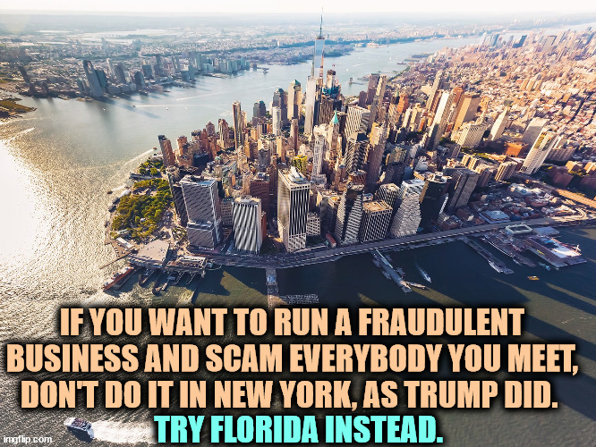 New York has laws against scammers like convicted felon Trump. | IF YOU WANT TO RUN A FRAUDULENT BUSINESS AND SCAM EVERYBODY YOU MEET, DON'T DO IT IN NEW YORK, AS TRUMP DID. TRY FLORIDA INSTEAD. | image tagged in new york city,new york,trump,fraud,scam,laws | made w/ Imgflip meme maker