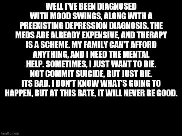 WELL I'VE BEEN DIAGNOSED WITH MOOD SWINGS, ALONG WITH A PREEXISTING DEPRESSION DIAGNOSIS. THE MEDS ARE ALREADY EXPENSIVE, AND THERAPY IS A SCHEME. MY FAMILY CAN'T AFFORD ANYTHING, AND I NEED THE MENTAL HELP. SOMETIMES, I JUST WANT TO DIE. NOT COMMIT SUICIDE, BUT JUST DIE. ITS BAD. I DON'T KNOW WHAT'S GOING TO HAPPEN, BUT AT THIS RATE, IT WILL NEVER BE GOOD. | made w/ Imgflip meme maker