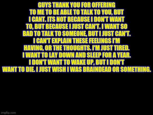 GUYS THANK YOU FOR OFFERING TO ME TO BE ABLE TO TALK TO YOU, BUT I CANT. ITS NOT BECAUSE I DON'T WANT TO, BUT BECAUSE I JUST CAN'T. I WANT SO BAD TO TALK TO SOMEONE, BUT I JUST CAN'T. I CAN'T EXPLAIN THESE FEELINGS I'M HAVING, OR THE THOUGHTS. I'M JUST TIRED. I WANT TO LAY DOWN AND SLEEP FOR A YEAR. I DON'T WANT TO WAKE UP, BUT I DON'T WANT TO DIE. I JUST WISH I WAS BRAINDEAD OR SOMETHING. | made w/ Imgflip meme maker