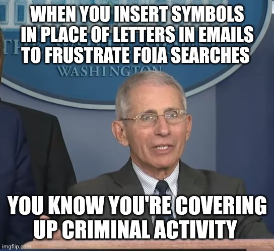 RICO anyone? | WHEN YOU INSERT SYMBOLS IN PLACE OF LETTERS IN EMAILS TO FRUSTRATE FOIA SEARCHES; YOU KNOW YOU'RE COVERING UP CRIMINAL ACTIVITY | image tagged in dr fauci | made w/ Imgflip meme maker
