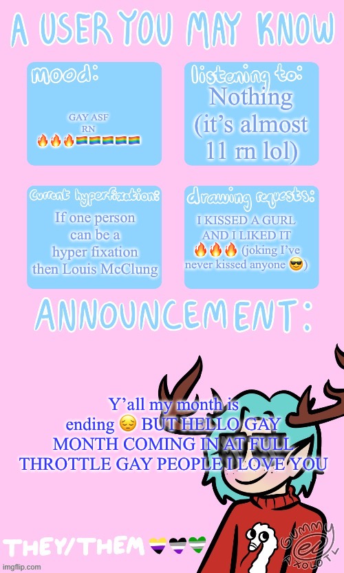 GAY PEOPLE RISE | Nothing (it’s almost 11 rn lol); GAY ASF RN 🔥🔥🔥🏳️‍🌈🏳️‍🌈🏳️‍🌈🏳️‍🌈🏳️‍🌈; If one person can be a hyper fixation then Louis McClung; I KISSED A GURL AND I LIKED IT 🔥🔥🔥 (joking I’ve never kissed anyone 😎); Y’all my month is ending 😔 BUT HELLO GAY MONTH COMING IN AT FULL THROTTLE GAY PEOPLE I LOVE YOU | made w/ Imgflip meme maker