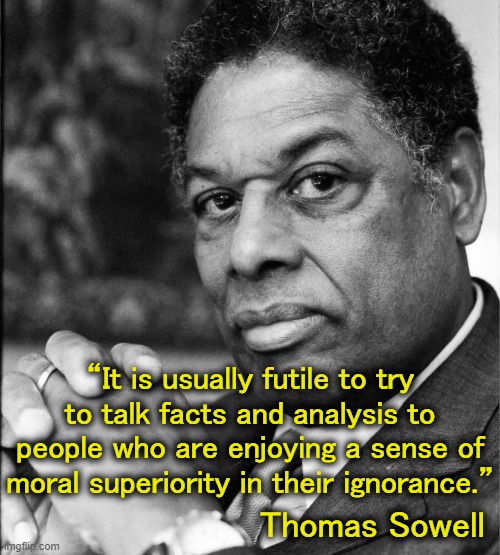 Thomas Sowell is, by far, one of the most brilliant minds of our time. | “It is usually futile to try to talk facts and analysis to people who are enjoying a sense of moral superiority in their ignorance.”; Thomas Sowell | image tagged in thomas sowell | made w/ Imgflip meme maker