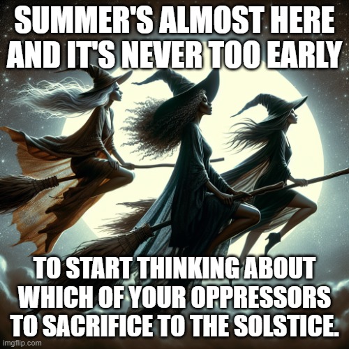 witches flying through the sky | SUMMER'S ALMOST HERE AND IT'S NEVER TOO EARLY; TO START THINKING ABOUT WHICH OF YOUR OPPRESSORS TO SACRIFICE TO THE SOLSTICE. | image tagged in witches flying through the sky | made w/ Imgflip meme maker
