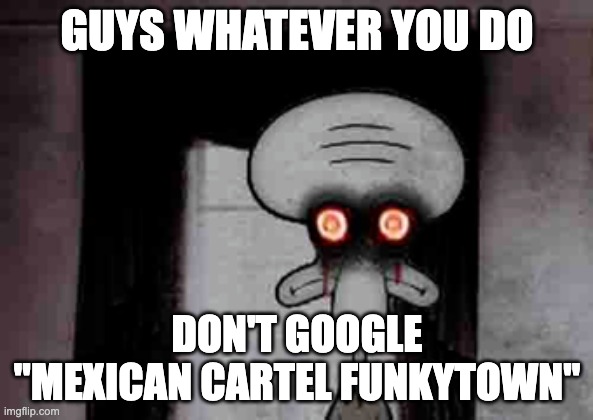 Squidward's Suicide | GUYS WHATEVER YOU DO; DON'T GOOGLE "MEXICAN CARTEL FUNKYTOWN" | image tagged in squidwards suicide | made w/ Imgflip meme maker