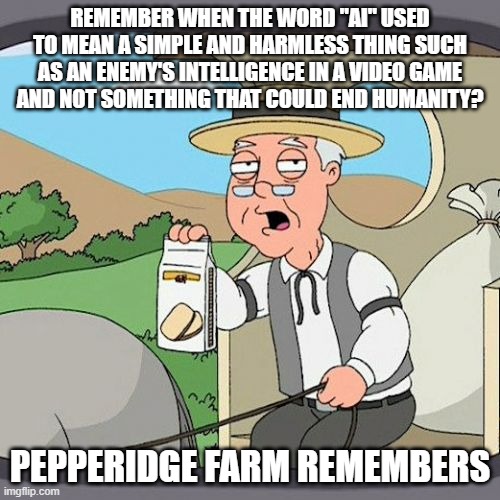 I Miss the Old Meaning of the Word "AI" | REMEMBER WHEN THE WORD "AI" USED TO MEAN A SIMPLE AND HARMLESS THING SUCH AS AN ENEMY'S INTELLIGENCE IN A VIDEO GAME
AND NOT SOMETHING THAT COULD END HUMANITY? PEPPERIDGE FARM REMEMBERS | image tagged in pepperidge farm remembers,ai,artificial intelligence,video games,games,apocalypse | made w/ Imgflip meme maker