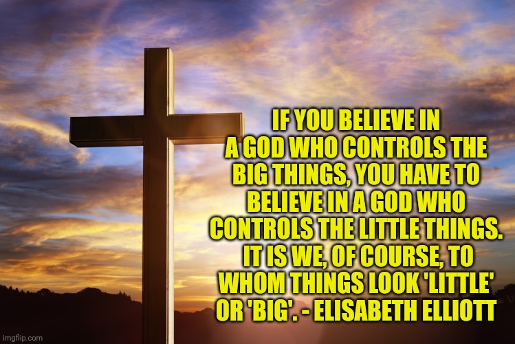 Bible Verse of the Day | IF YOU BELIEVE IN A GOD WHO CONTROLS THE BIG THINGS, YOU HAVE TO BELIEVE IN A GOD WHO CONTROLS THE LITTLE THINGS.  IT IS WE, OF COURSE, TO WHOM THINGS LOOK 'LITTLE' OR 'BIG'. - ELISABETH ELLIOTT | image tagged in bible verse of the day | made w/ Imgflip meme maker