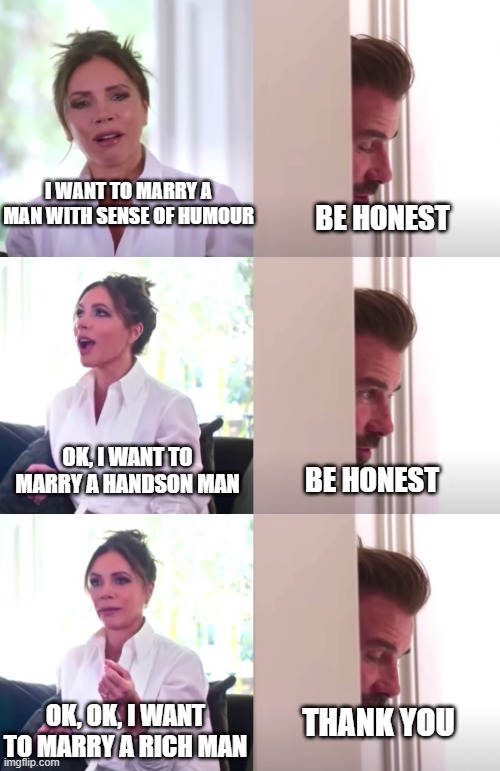 Girl's dream husband | I WANT TO MARRY A MAN WITH SENSE OF HUMOUR; BE HONEST; OK, I WANT TO MARRY A HANDSON MAN; BE HONEST; OK, OK, I WANT TO MARRY A RICH MAN; THANK YOU | image tagged in victoria david beckham be honest | made w/ Imgflip meme maker