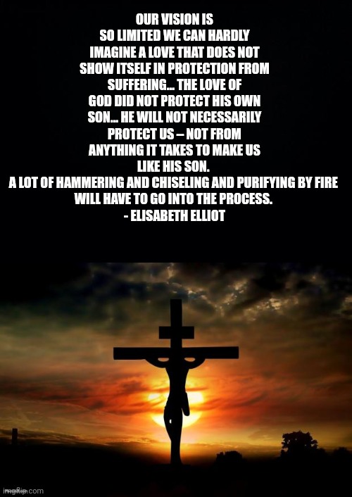 OUR VISION IS SO LIMITED WE CAN HARDLY IMAGINE A LOVE THAT DOES NOT SHOW ITSELF IN PROTECTION FROM SUFFERING... THE LOVE OF GOD DID NOT PROTECT HIS OWN SON... HE WILL NOT NECESSARILY PROTECT US – NOT FROM ANYTHING IT TAKES TO MAKE US LIKE HIS SON. 
A LOT OF HAMMERING AND CHISELING AND PURIFYING BY FIRE 
WILL HAVE TO GO INTO THE PROCESS. 
- ELISABETH ELLIOT | image tagged in black background,jesus on the cross | made w/ Imgflip meme maker