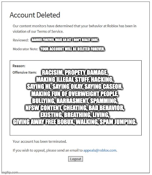 nah what did bro do | BANNED FOREVER, MAKE AN ALT I DON'T REALLY CARE. YOUR ACCOUNT WILL BE DELETED FOREVER. RACISIM, PROPETY DAMAGE, MAKING ILLEGAL STUFF, HACKING, SAYING HI, SAYING OKAY, SAYING CASEOH, MAKING FUN OF OVERWEIGHT PEOPLE, BULLYING, HARRASMENT, SPAMMING, NFSW CONTENT, CHEATING, BAD BEHAVIOR, EXISTING, BREATHING, LIVING, GIVING AWAY FREE BOBUX, WALKING, SPAM JUMPING. | image tagged in banned from roblox | made w/ Imgflip meme maker