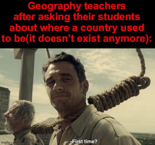 first time | Geography teachers after asking their students about where a country used to be(it doesn’t exist anymore): | image tagged in first time | made w/ Imgflip meme maker
