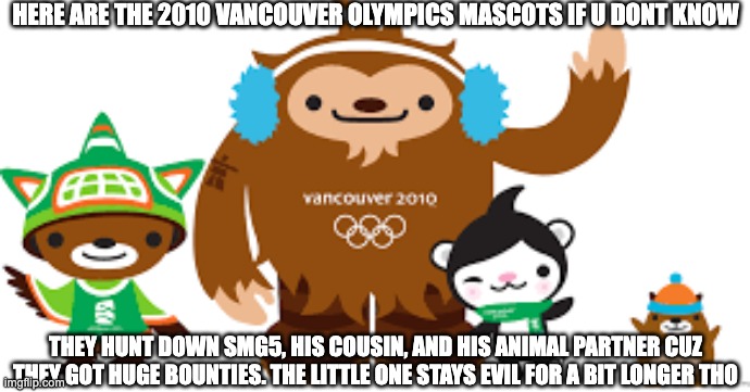 2010 Vancouver Olympics mascots | HERE ARE THE 2010 VANCOUVER OLYMPICS MASCOTS IF U DONT KNOW; THEY HUNT DOWN SMG5, HIS COUSIN, AND HIS ANIMAL PARTNER CUZ THEY GOT HUGE BOUNTIES. THE LITTLE ONE STAYS EVIL FOR A BIT LONGER THO | image tagged in 2010 vancouver olympics mascots | made w/ Imgflip meme maker