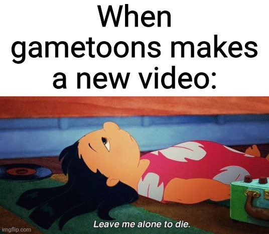 Leave me alone to die lilo | When gametoons makes a new video: | image tagged in leave me alone to die lilo | made w/ Imgflip meme maker