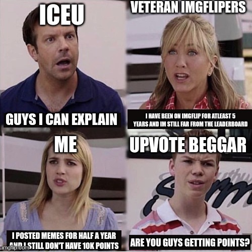 You guys are getting paid template | VETERAN IMGFLIPERS; ICEU; I HAVE BEEN ON IMGFLIP FOR ATLEAST 5 YEARS AND IM STILL FAR FROM THE LEADERBOARD; GUYS I CAN EXPLAIN; UPVOTE BEGGAR; ME; I POSTED MEMES FOR HALF A YEAR AND I STILL DON'T HAVE 10K POINTS; ARE YOU GUYS GETTING POINTS? | image tagged in you guys are getting paid template,iceu,upvote beggars,imgflip users,imgflip points,imgflippers | made w/ Imgflip meme maker