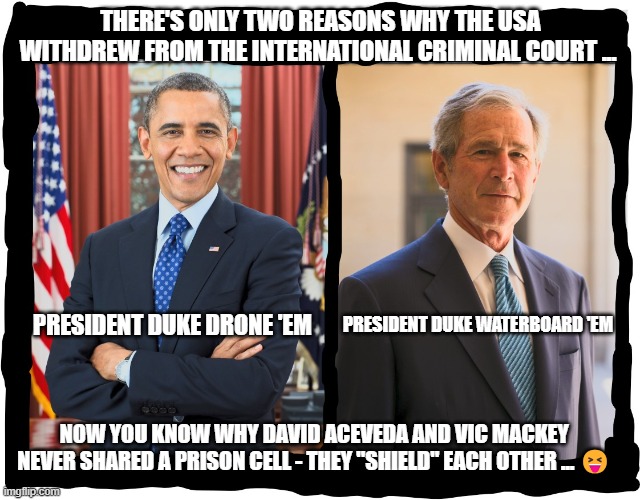two-dukes | THERE'S ONLY TWO REASONS WHY THE USA WITHDREW FROM THE INTERNATIONAL CRIMINAL COURT ... PRESIDENT DUKE WATERBOARD 'EM; PRESIDENT DUKE DRONE 'EM; NOW YOU KNOW WHY DAVID ACEVEDA AND VIC MACKEY  NEVER SHARED A PRISON CELL - THEY "SHIELD" EACH OTHER ... 😝 | image tagged in two-dukes | made w/ Imgflip meme maker