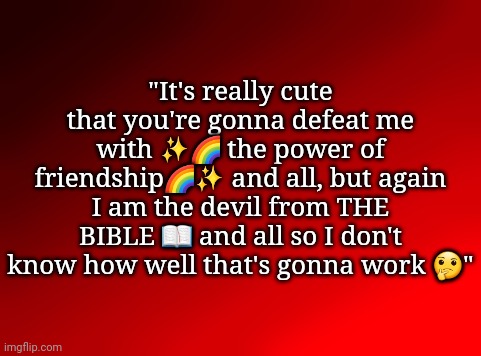 . | "It's really cute that you're gonna defeat me with ✨️🌈 the power of friendship🌈✨️ and all, but again I am the devil from THE BIBLE 📖 and all so I don't know how well that's gonna work 🤔" | image tagged in spire's red background | made w/ Imgflip meme maker