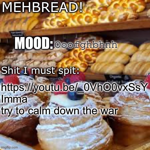 https://youtu.be/_0VhO0vxSsY | Ooofghbhnh; https://youtu.be/_0VhO0vxSsY
Imma try to calm down the war | image tagged in breadnouncment 3 0 | made w/ Imgflip meme maker
