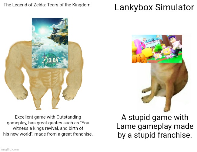 Totk is way better | The Legend of Zelda: Tears of the Kingdom; Lankybox Simulator; Excellent game with Outstanding gameplay, has great quotes such as "You witness a kings revival, and birth of his new world", made from a great franchise. A stupid game with Lame gameplay made by a stupid franchise. | image tagged in memes,buff doge vs cheems | made w/ Imgflip meme maker