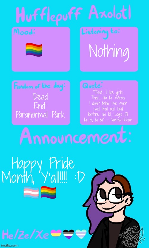 Hufflepuff Axolotl's Announcement Template by Gummy_Axolotl | Nothing; 🏳‍🌈; Dead End: Paranormal Park; "That… I like girls. That… I’m bi. Whoa. I don’t think I’ve ever said that out loud before. I’m bi, Logs. Bi, bi, bi, bi bi!" - Norma Khan; Happy Pride Month, Y'all!!!! :D
🏳‍⚧🏳‍🌈 | image tagged in hufflepuff axolotl's announcement template by gummy_axolotl | made w/ Imgflip meme maker